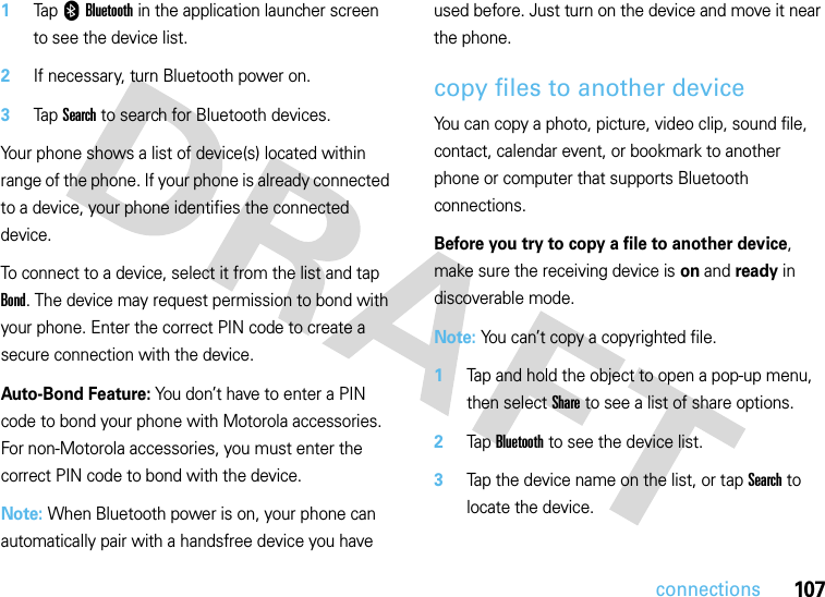 107connections  1Tap 0Bluetooth in the application launcher screen to see the device list.2If necessary, turn Bluetooth power on.3Tap Search to search for Bluetooth devices.Your phone shows a list of device(s) located within range of the phone. If your phone is already connected to a device, your phone identifies the connected device.To connect to a device, select it from the list and tap Bond. The device may request permission to bond with your phone. Enter the correct PIN code to create a secure connection with the device.Auto-Bond Feature: You don’t have to enter a PIN code to bond your phone with Motorola accessories. For non-Motorola accessories, you must enter the correct PIN code to bond with the device.Note: When Bluetooth power is on, your phone can automatically pair with a handsfree device you have used before. Just turn on the device and move it near the phone.copy files to another deviceYou can copy a photo, picture, video clip, sound file, contact, calendar event, or bookmark to another phone or computer that supports Bluetooth connections.Before you try to copy a file to another device, make sure the receiving device is on and ready in discoverable mode.Note: You can’t copy a copyrighted file.  1Tap and hold the object to open a pop-up menu, then select Share to see a list of share options.2Tap Bluetooth to see the device list.3Tap the device name on the list, or tap Search to locate the device.