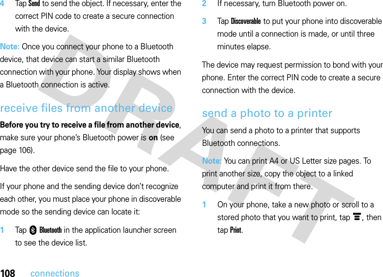 108connections4Tap Send to send the object. If necessary, enter the correct PIN code to create a secure connection with the device.Note: Once you connect your phone to a Bluetooth device, that device can start a similar Bluetooth connection with your phone. Your display shows when a Bluetooth connection is active.receive files from another deviceBefore you try to receive a file from another device, make sure your phone’s Bluetooth power is on (see page 106).Have the other device send the file to your phone.If your phone and the sending device don’t recognize each other, you must place your phone in discoverable mode so the sending device can locate it:  1Tap 0Bluetooth in the application launcher screen to see the device list.2If necessary, turn Bluetooth power on.3Tap Discoverable to put your phone into discoverable mode until a connection is made, or until three minutes elapse.The device may request permission to bond with your phone. Enter the correct PIN code to create a secure connection with the device.send a photo to a printerYou can send a photo to a printer that supports Bluetooth connections.Note: You can print A4 or US Letter size pages. To print another size, copy the object to a linked computer and print it from there.  1On your phone, take a new photo or scroll to a stored photo that you want to print, tapé, then tap Print.