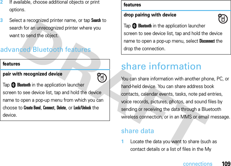 109connections2If available, choose additional objects or print options.3Select a recognized printer name, or tap Search to search for an unrecognized printer where you want to send the object.advanced Bluetooth featuresshare informationYou can share information with another phone, PC, or hand-held device. You can share address book contacts, calendar events, tasks, note pad entries, voice records, pictures, photos, and sound files by sending or receiving the data through a Bluetooth wireless connection, or in an MMS or email message.share data 1Locate the data you want to share (such as contact details or a list of files in the My featurespair with recognized deviceTap 0Bluetooth in the application launcher screen to see device list, tap and hold the device name to open a pop-up menu from which you can choose to Create Bond, Connect, Delete, or Lock/Unlock the device.drop pairing with deviceTap 0Bluetooth in the application launcher screen to see device list, tap and hold the device name to open a pop-up menu, select Disconnect the drop the connection.features