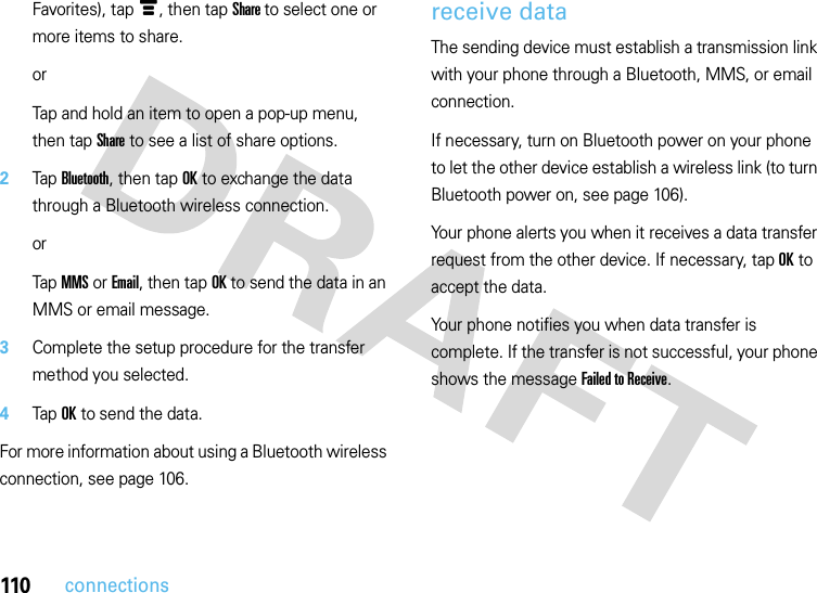 110connectionsFavorites), tap é, then tap Share to select one or more items to share.orTap and hold an item to open a pop-up menu, then tap Share to see a list of share options.2Tap Bluetooth, then tap OK to exchange the data through a Bluetooth wireless connection.orTap MMS or Email, then tap OK to send the data in an MMS or email message.3Complete the setup procedure for the transfer method you selected.4Tap OK to send the data.For more information about using a Bluetooth wireless connection, see page 106.receive dataThe sending device must establish a transmission link with your phone through a Bluetooth, MMS, or email connection.If necessary, turn on Bluetooth power on your phone to let the other device establish a wireless link (to turn Bluetooth power on, see page 106).Your phone alerts you when it receives a data transfer request from the other device. If necessary, tap OK to accept the data.Your phone notifies you when data transfer is complete. If the transfer is not successful, your phone shows the message Failed to Receive.