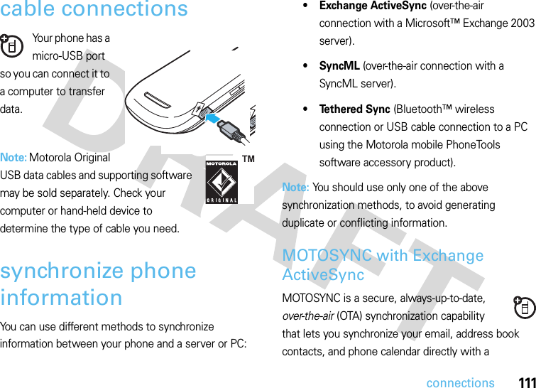 111connectionscable connectionsYour phone has a micro-USB port so you can connect it to a computer to transfer data.Note: Motorola Original USB data cables and supporting software may be sold separately. Check your computer or hand-held device to determine the type of cable you need.synchronize phone informationYou can use different methods to synchronize information between your phone and a server or PC:• Exchange ActiveSync (over-the-air connection with a Microsoft™ Exchange 2003 server).•SyncML (over-the-air connection with a SyncML server).• Tethered Sync (Bluetooth™ wireless connection or USB cable connection to a PC using the Motorola mobile PhoneTools software accessory product).Note: You should use only one of the above synchronization methods, to avoid generating duplicate or conflicting information.MOTOSYNC with Exchange ActiveSyncMOTOSYNC is a secure, always-up-to-date, over-the-air (OTA) synchronization capability that lets you synchronize your email, address book contacts, and phone calendar directly with a  