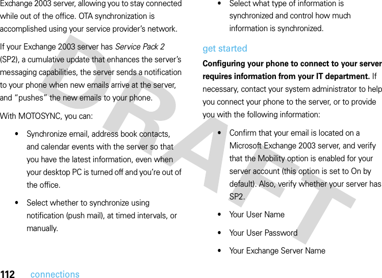 112connectionsExchange 2003 server, allowing you to stay connected while out of the office. OTA synchronization is accomplished using your service provider’s network.If your Exchange 2003 server has Service Pack 2 (SP2), a cumulative update that enhances the server’s messaging capabilities, the server sends a notification to your phone when new emails arrive at the server, and “pushes” the new emails to your phone.With MOTOSYNC, you can:•Synchronize email, address book contacts, and calendar events with the server so that you have the latest information, even when your desktop PC is turned off and you’re out of the office.•Select whether to synchronize using notification (push mail), at timed intervals, or manually.•Select what type of information is synchronized and control how much information is synchronized.get startedConfiguring your phone to connect to your server requires information from your IT department. If necessary, contact your system administrator to help you connect your phone to the server, or to provide you with the following information:•Confirm that your email is located on a Microsoft Exchange 2003 server, and verify that the Mobility option is enabled for your server account (this option is set to On by default). Also, verify whether your server has SP2.•Your User Name•Your User Password•Your Exchange Server Name