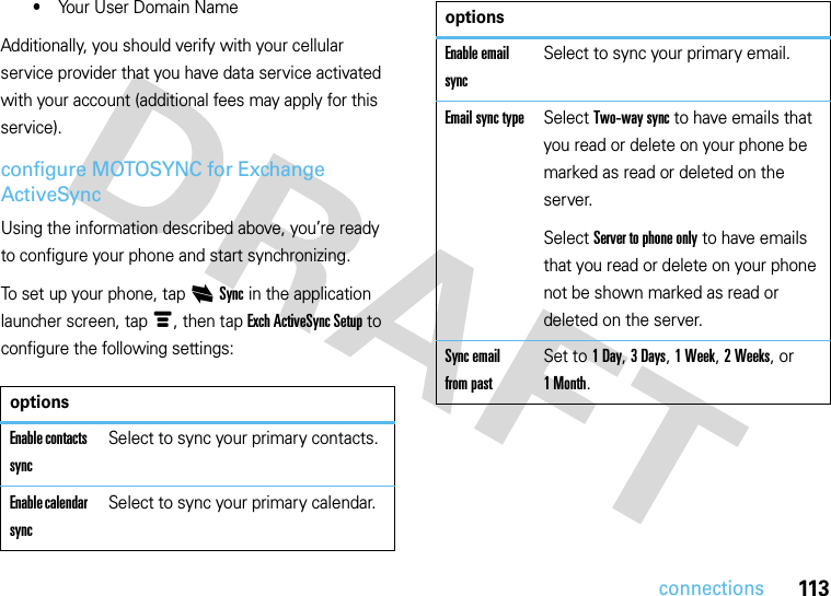113connections•Your User Domain NameAdditionally, you should verify with your cellular service provider that you have data service activated with your account (additional fees may apply for this service).configure MOTOSYNC for Exchange ActiveSyncUsing the information described above, you’re ready to configure your phone and start synchronizing.To set up your phone, tap iSync in the application launcher screen, tap é, then tap Exch ActiveSync Setup to configure the following settings:optionsEnable contacts syncSelect to sync your primary contacts.Enable calendar syncSelect to sync your primary calendar.Enable email syncSelect to sync your primary email.Email sync typeSelect Two-way sync to have emails that you read or delete on your phone be marked as read or deleted on the server.Select Server to phone only to have emails that you read or delete on your phone not be shown marked as read or deleted on the server.Sync email from pastSet to 1Day, 3 Days, 1 Week, 2 Weeks, or 1Month.options
