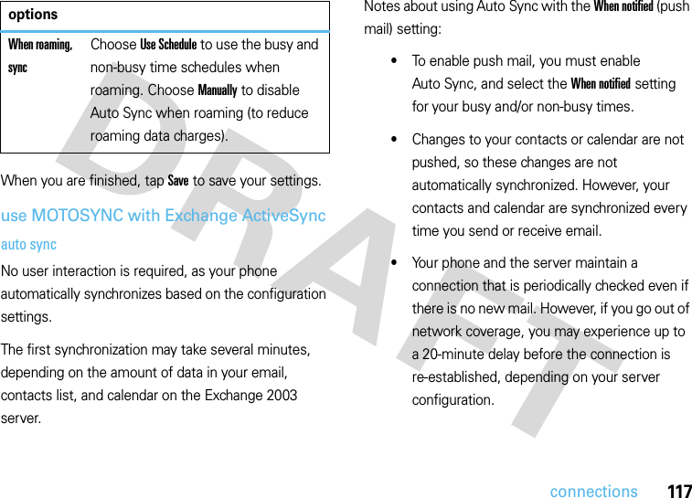 117connectionsWhen you are finished, tap Save to save your settings.use MOTOSYNC with Exchange ActiveSyncauto syncNo user interaction is required, as your phone automatically synchronizes based on the configuration settings.The first synchronization may take several minutes, depending on the amount of data in your email, contacts list, and calendar on the Exchange 2003 server.Notes about using Auto Sync with the When notified (push mail) setting:•To enable push mail, you must enable Auto Sync, and select the When notified setting for your busy and/or non-busy times.•Changes to your contacts or calendar are not pushed, so these changes are not automatically synchronized. However, your contacts and calendar are synchronized every time you send or receive email.•Your phone and the server maintain a connection that is periodically checked even if there is no new mail. However, if you go out of network coverage, you may experience up to a 20-minute delay before the connection is re-established, depending on your server configuration.When roaming, syncChoose Use Schedule to use the busy and non-busy time schedules when roaming. Choose Manually to disable Auto Sync when roaming (to reduce roaming data charges).options