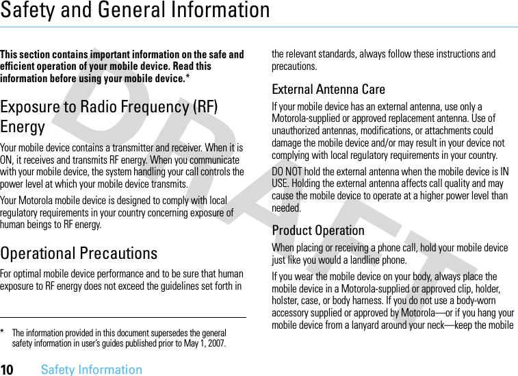 10Safety InformationSafety and General InformationSafet y In formati onThis section contains important information on the safe and efficient operation of your mobile device. Read this information before using your mobile device.*Exposure to Radio Frequency (RF) EnergyYour mobile device contains a transmitter and receiver. When it is ON, it receives and transmits RF energy. When you communicate with your mobile device, the system handling your call controls the power level at which your mobile device transmits.Your Motorola mobile device is designed to comply with local regulatory requirements in your country concerning exposure of human beings to RF energy.Operational PrecautionsFor optimal mobile device performance and to be sure that human exposure to RF energy does not exceed the guidelines set forth in the relevant standards, always follow these instructions and precautions.External Antenna CareIf your mobile device has an external antenna, use only a Motorola-supplied or approved replacement antenna. Use of unauthorized antennas, modifications, or attachments could damage the mobile device and/or may result in your device not complying with local regulatory requirements in your country.DO NOT hold the external antenna when the mobile device is IN USE. Holding the external antenna affects call quality and may cause the mobile device to operate at a higher power level than needed.Product OperationWhen placing or receiving a phone call, hold your mobile device just like you would a landline phone.If you wear the mobile device on your body, always place the mobile device in a Motorola-supplied or approved clip, holder, holster, case, or body harness. If you do not use a body-worn accessory supplied or approved by Motorola—or if you hang your mobile device from a lanyard around your neck—keep the mobile * The information provided in this document supersedes the general safety information in user’s guides published prior to May 1, 2007.