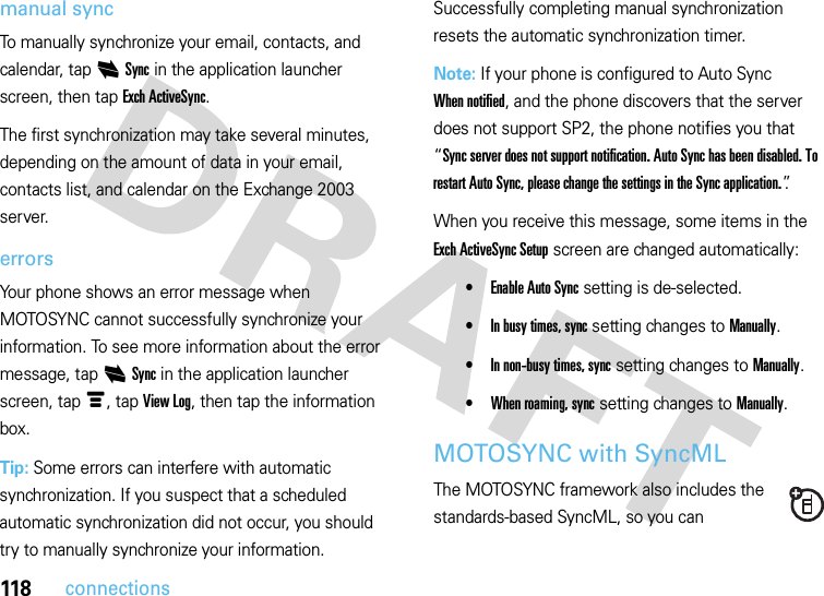 118connectionsmanual syncTo manually synchronize your email, contacts, and calendar, tap iSync in the application launcher screen, then tap Exch ActiveSync.The first synchronization may take several minutes, depending on the amount of data in your email, contacts list, and calendar on the Exchange 2003 server.errorsYour phone shows an error message when MOTOSYNC cannot successfully synchronize your information. To see more information about the error message, tap iSync in the application launcher screen, tap é, tap View Log, then tap the information box.Tip: Some errors can interfere with automatic synchronization. If you suspect that a scheduled automatic synchronization did not occur, you should try to manually synchronize your information. Successfully completing manual synchronization resets the automatic synchronization timer.Note: If your phone is configured to Auto Sync When notified, and the phone discovers that the server does not support SP2, the phone notifies you that “Sync server does not support notification. Auto Sync has been disabled. To restart Auto Sync, please change the settings in the Sync application.”.When you receive this message, some items in the Exch ActiveSync Setup screen are changed automatically:•Enable Auto Sync setting is de-selected.•In busy times, sync setting changes to Manually.•In non-busy times, sync setting changes to Manually.•When roaming, sync setting changes to Manually.MOTOSYNC with SyncMLThe MOTOSYNC framework also includes the standards-based SyncML, so you can 