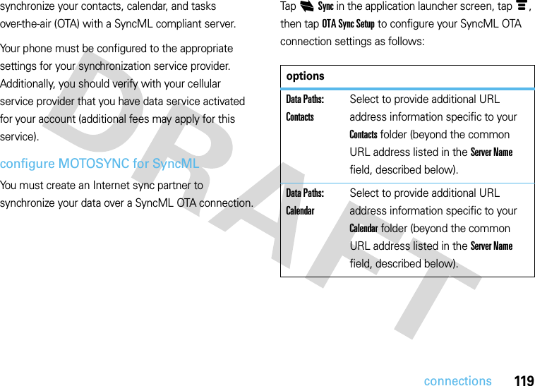 119connectionssynchronize your contacts, calendar, and tasks over-the-air (OTA) with a SyncML compliant server.Your phone must be configured to the appropriate settings for your synchronization service provider. Additionally, you should verify with your cellular service provider that you have data service activated for your account (additional fees may apply for this service).configure MOTOSYNC for SyncMLYou must create an Internet sync partner to synchronize your data over a SyncML OTA connection.Tap iSync in the application launcher screen, tap é, then tap OTA Sync Setup to configure your SyncML OTA connection settings as follows:optionsData Paths: ContactsSelect to provide additional URL address information specific to your Contacts folder (beyond the common URL address listed in the Server Name field, described below).Data Paths: CalendarSelect to provide additional URL address information specific to your Calendar folder (beyond the common URL address listed in the Server Name field, described below).