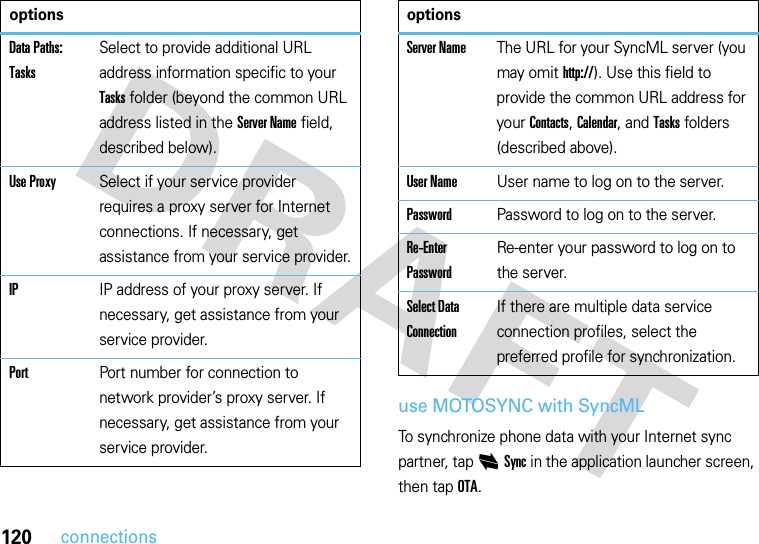 120connectionsuse MOTOSYNC with SyncMLTo synchronize phone data with your Internet sync partner, tap iSync in the application launcher screen, then tap OTA.Data Paths: TasksSelect to provide additional URL address information specific to your Tasks folder (beyond the common URL address listed in the Server Name field, described below).Use ProxySelect if your service provider requires a proxy server for Internet connections. If necessary, get assistance from your service provider.IPIP address of your proxy server. If necessary, get assistance from your service provider.PortPort number for connection to network provider’s proxy server. If necessary, get assistance from your service provider.optionsServer NameThe URL for your SyncML server (you may omit http://). Use this field to provide the common URL address for your Contacts, Calendar, and Tasks folders (described above).User NameUser name to log on to the server.PasswordPassword to log on to the server.Re-Enter PasswordRe-enter your password to log on to the server.Select Data ConnectionIf there are multiple data service connection profiles, select the preferred profile for synchronization.options