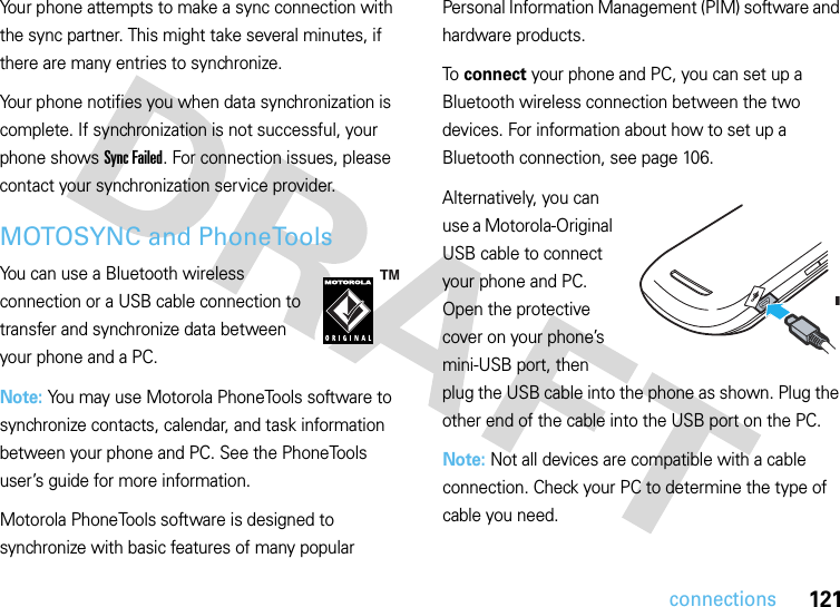 121connectionsYour phone attempts to make a sync connection with the sync partner. This might take several minutes, if there are many entries to synchronize.Your phone notifies you when data synchronization is complete. If synchronization is not successful, your phone shows Sync Failed. For connection issues, please contact your synchronization service provider.MOTOSYNC and PhoneToolsYou can use a Bluetooth wireless connection or a USB cable connection to transfer and synchronize data between your phone and a PC.Note: You may use Motorola PhoneTools software to synchronize contacts, calendar, and task information between your phone and PC. See the PhoneTools user’s guide for more information.Motorola PhoneTools software is designed to synchronize with basic features of many popular Personal Information Management (PIM) software and hardware products.To connect your phone and PC, you can set up a Bluetooth wireless connection between the two devices. For information about how to set up a Bluetooth connection, see page 106.Alternatively, you can use a Motorola-Original USB cable to connect your phone and PC. Open the protective cover on your phone’s mini-USB port, then plug the USB cable into the phone as shown. Plug the other end of the cable into the USB port on the PC.Note: Not all devices are compatible with a cable connection. Check your PC to determine the type of cable you need.