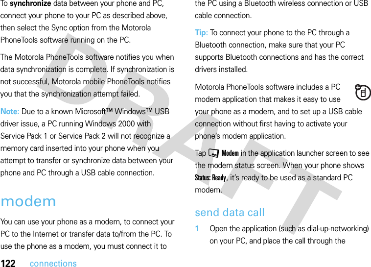 122connectionsTo synchronize data between your phone and PC, connect your phone to your PC as described above, then select the Sync option from the Motorola PhoneTools software running on the PC.The Motorola PhoneTools software notifies you when data synchronization is complete. If synchronization is not successful, Motorola mobile PhoneTools notifies you that the synchronization attempt failed.Note: Due to a known Microsoft™ Windows™ USB driver issue, a PC running Windows 2000 with Service Pack 1 or Service Pack 2 will not recognize a memory card inserted into your phone when you attempt to transfer or synchronize data between your phone and PC through a USB cable connection.modemYou can use your phone as a modem, to connect your PC to the Internet or transfer data to/from the PC. To use the phone as a modem, you must connect it to the PC using a Bluetooth wireless connection or USB cable connection.Tip: To connect your phone to the PC through a Bluetooth connection, make sure that your PC supports Bluetooth connections and has the correct drivers installed.Motorola PhoneTools software includes a PC modem application that makes it easy to use your phone as a modem, and to set up a USB cable connection without first having to activate your phone’s modem application.Tap , Modem in the application launcher screen to see the modem status screen. When your phone shows Status: Ready, it’s ready to be used as a standard PC modem.send data call  1Open the application (such as dial-up-networking) on your PC, and place the call through the 