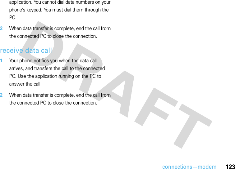 connections—modem123application. You cannot dial data numbers on your phone’s keypad. You must dial them through the PC. 2When data transfer is complete, end the call from the connected PC to close the connection.receive data call  1Your phone notifies you when the data call arrives, and transfers the call to the connected PC. Use the application running on the PC to answer the call. 2When data transfer is complete, end the call from the connected PC to close the connection.