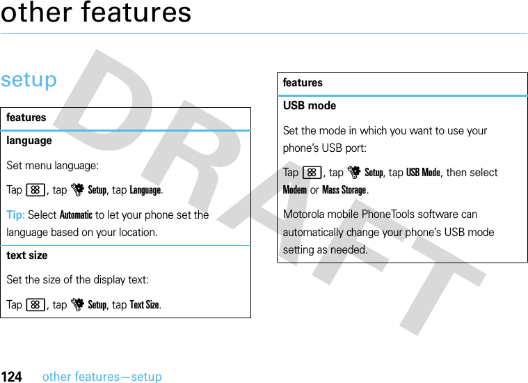 124other features—setupother featuressetupfeatureslanguageSet menu language:Tap&lt;, tap uSetup, tap Language.Tip: Select Automatic to let your phone set the language based on your location.text sizeSet the size of the display text:Tap&lt;, tap uSetup, tap Text Size.USB modeSet the mode in which you want to use your phone’s USB port:Tap&lt;, tap uSetup, tap USB Mode, then select Modem or Mass Storage.Motorola mobile PhoneTools software can automatically change your phone’s USB mode setting as needed.features