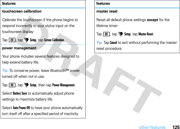 125other featurestouchscreen calibrationCalibrate the touchscreen if the phone begins to respond incorrectly to your stylus input on the touchscreen display:Tap&lt;, tap uSetup, tap Screen Calibration.power managementYour phone includes several features designed to help extend battery life.Tip: To conserve power, leave Bluetooth™ power turned off when not in use.Tap&lt;, tap uSetup, then tap Power Management.Select Battery Save to automatically adjust phone settings to maximize battery life.Select Auto Power Off to have your phone automatically turn itself off after a specified period of inactivity.featuresmaster resetReset all default phone settings except for the lifetime timer:Tap&lt;, tap uSetup, tap Master Reset.Tip: Tap Cancel to exit without performing the master reset procedure.features