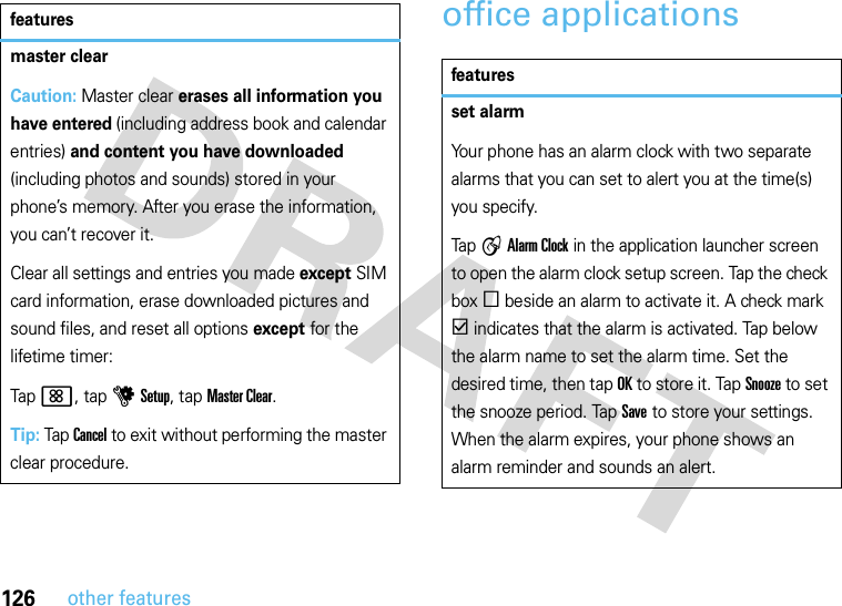 126other featuresoffice applicationsmaster clearCaution: Master clear erases all information you have entered (including address book and calendar entries) and content you have downloaded (including photos and sounds) stored in your phone’s memory. After you erase the information, you can’t recover it.Clear all settings and entries you made except SIM card information, erase downloaded pictures and sound files, and reset all options except for the lifetime timer:Tap&lt;, tap uSetup, tap Master Clear.Tip: Tap Cancel to exit without performing the master clear procedure.featuresfeaturesset alarmYour phone has an alarm clock with two separate alarms that you can set to alert you at the time(s) you specify.Tap A Alarm Clock in the application launcher screen to open the alarm clock setup screen. Tap the check box e beside an alarm to activate it. A check mark d indicates that the alarm is activated. Tap below the alarm name to set the alarm time. Set the desired time, then tap OK to store it. Tap Snooze to set the snooze period. Tap Save to store your settings. When the alarm expires, your phone shows an alarm reminder and sounds an alert.