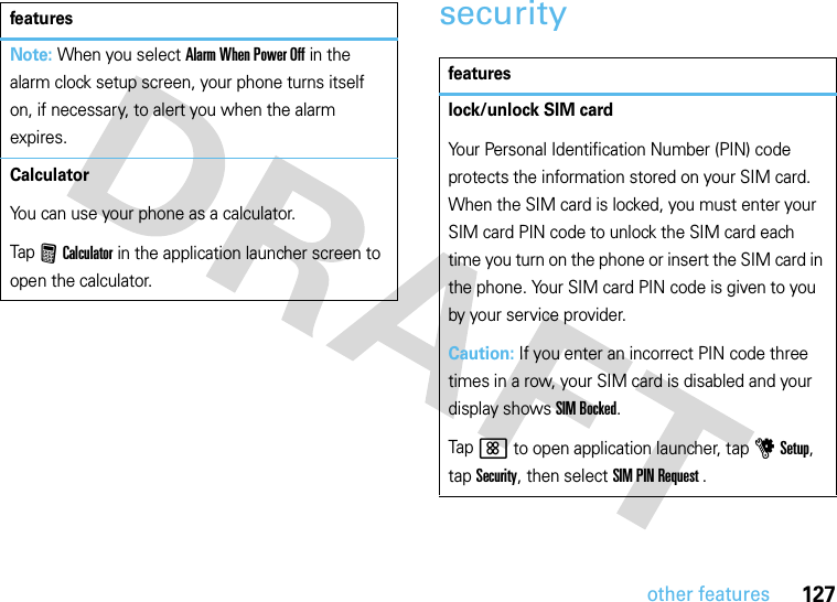 127other featuressecurityNote: When you select Alarm When Power Off in the alarm clock setup screen, your phone turns itself on, if necessary, to alert you when the alarm expires.CalculatorYou can use your phone as a calculator.Tap FCalculator in the application launcher screen to open the calculator.featuresfeatureslock/unlock SIM cardYour Personal Identification Number (PIN) code protects the information stored on your SIM card. When the SIM card is locked, you must enter your SIM card PIN code to unlock the SIM card each time you turn on the phone or insert the SIM card in the phone. Your SIM card PIN code is given to you by your service provider.Caution: If you enter an incorrect PIN code three times in a row, your SIM card is disabled and your display shows SIM Bocked.Tap &lt; to open application launcher, tap u Setup, tap Security, then select SIM PIN Request .