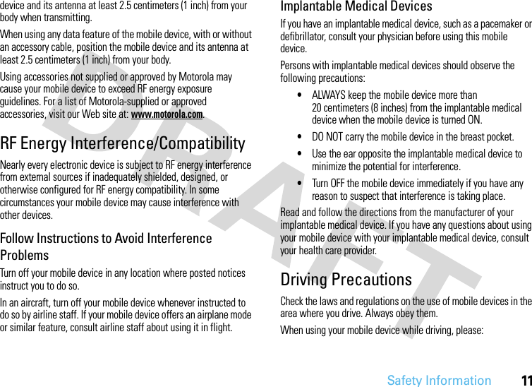 Safety Information11device and its antenna at least 2.5 centimeters (1 inch) from your body when transmitting.When using any data feature of the mobile device, with or without an accessory cable, position the mobile device and its antenna at least 2.5 centimeters (1 inch) from your body.Using accessories not supplied or approved by Motorola may cause your mobile device to exceed RF energy exposure guidelines. For a list of Motorola-supplied or approved accessories, visit our Web site at: www.motorola.com.RF Energy Interference/CompatibilityNearly every electronic device is subject to RF energy interference from external sources if inadequately shielded, designed, or otherwise configured for RF energy compatibility. In some circumstances your mobile device may cause interference with other devices.Follow Instructions to Avoid Interference ProblemsTurn off your mobile device in any location where posted notices instruct you to do so.In an aircraft, turn off your mobile device whenever instructed to do so by airline staff. If your mobile device offers an airplane mode or similar feature, consult airline staff about using it in flight.Implantable Medical DevicesIf you have an implantable medical device, such as a pacemaker or defibrillator, consult your physician before using this mobile device.Persons with implantable medical devices should observe the following precautions:•ALWAYS keep the mobile device more than 20 centimeters (8 inches) from the implantable medical device when the mobile device is turned ON.•DO NOT carry the mobile device in the breast pocket.•Use the ear opposite the implantable medical device to minimize the potential for interference.•Turn OFF the mobile device immediately if you have any reason to suspect that interference is taking place.Read and follow the directions from the manufacturer of your implantable medical device. If you have any questions about using your mobile device with your implantable medical device, consult your health care provider.Driving PrecautionsCheck the laws and regulations on the use of mobile devices in the area where you drive. Always obey them.When using your mobile device while driving, please: