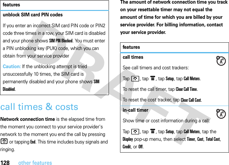 128other featurescall times &amp; costsNetwork connection time is the elapsed time from the moment you connect to your service provider&apos;s network to the moment you end the call by pressing O or tapping End. This time includes busy signals and ringing.The amount of network connection time you track on your resettable timer may not equal the amount of time for which you are billed by your service provider. For billing information, contact your service provider.unblock SIM card PIN codesIf you enter an incorrect SIM card PIN code or PIN2 code three times in a row, your SIM card is disabled and your phone shows SIM PIN Blocked. You must enter a PIN unblocking key (PUK) code, which you can obtain from your service providerCaution: If the unblocking attempt is tried unsuccessfully 10 times, the SIM card is permanently disabled and your phone shows SIM Disabled.featuresfeaturescall timesSee call timers and cost trackers:Tapo, tapé, tap Setup, tap Call Meters.To reset the call timer, tap Clear Call Time.To reset the cost tracker, tap Clear Call Cost.in-call timerShow time or cost information during a call:Tapo, tapé, tap Setup, tap Call Meters, tap the Display pop-up menu, then select Timer, Cost, Total Cost, Credit, or Off.