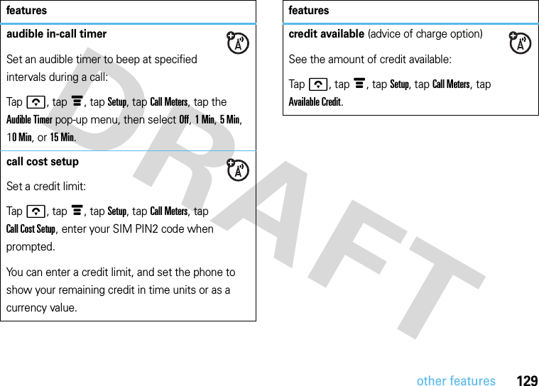 129other featuresaudible in-call timerSet an audible timer to beep at specified intervals during a call:Tapo, tapé, tap Setup, tap Call Meters, tap the Audible Timer pop-up menu, then select Off, 1Min, 5Min, 10Min, or 15 Min.call cost setupSet a credit limit:Tapo, tapé, tap Setup, tap Call Meters, tap Call Cost Setup, enter your SIM PIN2 code when prompted.You can enter a credit limit, and set the phone to show your remaining credit in time units or as a currency value.featurescredit available (advice of charge option)See the amount of credit available:Tapo, tapé, tap Setup, tap Call Meters, tap Available Credit.features