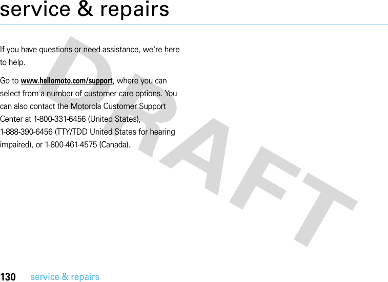 130service &amp; repairsservice &amp; repairsIf you have questions or need assistance, we&apos;re here to help.Go to www.hellomoto.com/support, where you can select from a number of customer care options. You can also contact the Motorola Customer Support Center at 1-800-331-6456 (United States), 1-888-390-6456 (TTY/TDD United States for hearing impaired), or 1-800-461-4575 (Canada).