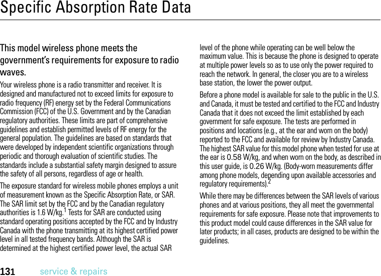 131service &amp; repairsSpecific Absorption Rate DataSAR DataThis model wireless phone meets the government’s requirements for exposure to radio waves.Your wireless phone is a radio transmitter and receiver. It is designed and manufactured not to exceed limits for exposure to radio frequency (RF) energy set by the Federal Communications Commission (FCC) of the U.S. Government and by the Canadian regulatory authorities. These limits are part of comprehensive guidelines and establish permitted levels of RF energy for the general population. The guidelines are based on standards that were developed by independent scientific organizations through periodic and thorough evaluation of scientific studies. The standards include a substantial safety margin designed to assure the safety of all persons, regardless of age or health.The exposure standard for wireless mobile phones employs a unit of measurement known as the Specific Absorption Rate, or SAR. The SAR limit set by the FCC and by the Canadian regulatory authorities is 1.6 W/kg.1 Tests for SAR are conducted using standard operating positions accepted by the FCC and by Industry Canada with the phone transmitting at its highest certified power level in all tested frequency bands. Although the SAR is determined at the highest certified power level, the actual SAR level of the phone while operating can be well below the maximum value. This is because the phone is designed to operate at multiple power levels so as to use only the power required to reach the network. In general, the closer you are to a wireless base station, the lower the power output.Before a phone model is available for sale to the public in the U.S. and Canada, it must be tested and certified to the FCC and Industry Canada that it does not exceed the limit established by each government for safe exposure. The tests are performed in positions and locations (e.g., at the ear and worn on the body) reported to the FCC and available for review by Industry Canada. The highest SAR value for this model phone when tested for use at the ear is 0.58 W/kg, and when worn on the body, as described in this user guide, is 0.26 W/kg. (Body-worn measurements differ among phone models, depending upon available accessories and regulatory requirements).2While there may be differences between the SAR levels of various phones and at various positions, they all meet the governmental requirements for safe exposure. Please note that improvements to this product model could cause differences in the SAR value for later products; in all cases, products are designed to be within the guidelines.