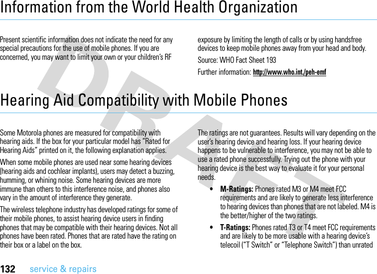 132service &amp; repairsInformation from the World Health OrganizationWHO In formati onPresent scientific information does not indicate the need for any special precautions for the use of mobile phones. If you are concerned, you may want to limit your own or your children’s RF exposure by limiting the length of calls or by using handsfree devices to keep mobile phones away from your head and body.Source: WHO Fact Sheet 193Further information: http://www.who.int./peh-emfHearing Aid Compatibility with Mobile PhonesSome Motorola phones are measured for compatibility with hearing aids. If the box for your particular model has “Rated for Hearing Aids” printed on it, the following explanation applies.When some mobile phones are used near some hearing devices (hearing aids and cochlear implants), users may detect a buzzing, humming, or whining noise. Some hearing devices are more immune than others to this interference noise, and phones also vary in the amount of interference they generate.The wireless telephone industry has developed ratings for some of their mobile phones, to assist hearing device users in finding phones that may be compatible with their hearing devices. Not all phones have been rated. Phones that are rated have the rating on their box or a label on the box.The ratings are not guarantees. Results will vary depending on the user’s hearing device and hearing loss. If your hearing device happens to be vulnerable to interference, you may not be able to use a rated phone successfully. Trying out the phone with your hearing device is the best way to evaluate it for your personal needs. • M-Ratings: Phones rated M3 or M4 meet FCC requirements and are likely to generate less interference to hearing devices than phones that are not labeled. M4 is the better/higher of the two ratings.• T-Ratings: Phones rated T3 or T4 meet FCC requirements and are likely to be more usable with a hearing device’s telecoil (“T Switch” or “Telephone Switch”) than unrated 