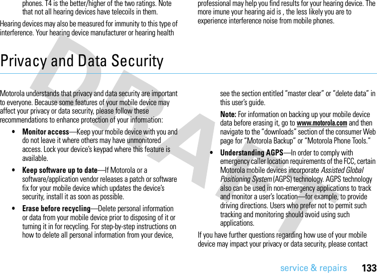 133service &amp; repairsphones. T4 is the better/higher of the two ratings. Note that not all hearing devices have telecoils in them.Hearing devices may also be measured for immunity to this type of interference. Your hearing device manufacturer or hearing health professional may help you find results for your hearing device. The more imune your hearing aid is , the less likely you are to experience interference noise from mobile phones.Privacy and Data SecurityPrivac y and Data Se curityMotorola understands that privacy and data security are important to everyone. Because some features of your mobile device may affect your privacy or data security, please follow these recommendations to enhance protection of your information:• Monitor access—Keep your mobile device with you and do not leave it where others may have unmonitored access. Lock your device’s keypad where this feature is available.• Keep software up to date—If Motorola or a software/application vendor releases a patch or software fix for your mobile device which updates the device’s security, install it as soon as possible.• Erase before recycling—Delete personal information or data from your mobile device prior to disposing of it or turning it in for recycling. For step-by-step instructions on how to delete all personal information from your device, see the section entitled “master clear” or “delete data” in this user’s guide.Note: For information on backing up your mobile device data before erasing it, go to www.motorola.com and then navigate to the “downloads” section of the consumer Web page for “Motorola Backup” or “Motorola Phone Tools.”• Understanding AGPS—In order to comply with emergency caller location requirements of the FCC, certain Motorola mobile devices incorporate Assisted Global Positioning System (AGPS) technology. AGPS technology also can be used in non-emergency applications to track and monitor a user’s location—for example, to provide driving directions. Users who prefer not to permit such tracking and monitoring should avoid using such applications.If you have further questions regarding how use of your mobile device may impact your privacy or data security, please contact 