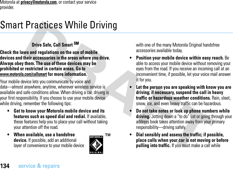 134service &amp; repairsMotorola at privacy@motorola.com, or contact your service provider.Smart Practices While DrivingDriving Safe tyDrive Safe, Call Smart SMCheck the laws and regulations on the use of mobile devices and their accessories in the areas where you drive. Always obey them. The use of these devices may be prohibited or restricted in certain areas. Go to www.motorola.com/callsmart for more information.Your mobile device lets you communicate by voice and data—almost anywhere, anytime, wherever wireless service is available and safe conditions allow. When driving a car, driving is your first responsibility. If you choose to use your mobile device while driving, remember the following tips:• Get to know your Motorola mobile device and its features such as speed dial and redial. If available, these features help you to place your call without taking your attention off the road.• When available, use a handsfree device. If possible, add an additional layer of convenience to your mobile device with one of the many Motorola Original handsfree accessories available today.• Position your mobile device within easy reach. Be able to access your mobile device without removing your eyes from the road. If you receive an incoming call at an inconvenient time, if possible, let your voice mail answer it for you.• Let the person you are speaking with know you are driving; if necessary, suspend the call in heavy traffic or hazardous weather conditions. Rain, sleet, snow, ice, and even heavy traffic can be hazardous.• Do not take notes or look up phone numbers while driving. Jotting down a “to do” list or going through your address book takes attention away from your primary responsibility—driving safely.• Dial sensibly and assess the traffic; if possible, place calls when your car is not moving or before pulling into traffic. If you must make a call while 
