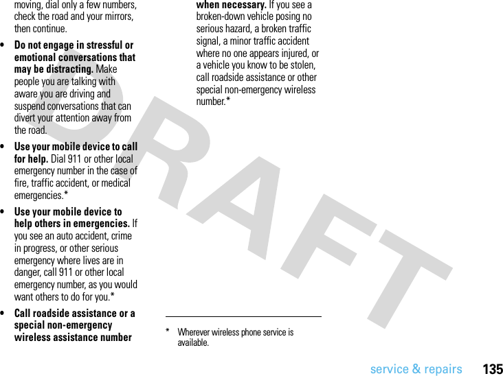 service &amp; repairs135moving, dial only a few numbers, check the road and your mirrors, then continue.• Do not engage in stressful or emotional conversations that may be distracting. Make people you are talking with aware you are driving and suspend conversations that can divert your attention away from the road.• Use your mobile device to call for help. Dial 911 or other local emergency number in the case of fire, traffic accident, or medical emergencies.*• Use your mobile device to help others in emergencies. If you see an auto accident, crime in progress, or other serious emergency where lives are in danger, call 911 or other local emergency number, as you would want others to do for you.*• Call roadside assistance or a special non-emergency wireless assistance number when necessary. If you see a broken-down vehicle posing no serious hazard, a broken traffic signal, a minor traffic accident where no one appears injured, or a vehicle you know to be stolen, call roadside assistance or other special non-emergency wireless number.** Wherever wireless phone service is available.