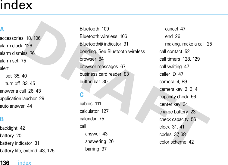 136indexindexAaccessories  18, 106alarm clock  126alarm dismiss  76alarm set  75alertset  35, 40turn off  33, 45answer a call  26, 43application laucher  29auto answer  44Bbacklight  42battery  20battery indicator  31battery life, extend  43, 125Bluetooth  109Bluetooth wireless  106Bluetooth® indicator  31bonding. See Bluetooth wirelessbrowser  84browser messages  67business card reader  83button bar  30Ccables  111calculator  127calendar  75callanswer  43answering  26barring  37cancel  47end  26making, make a call  25call contact  52call timers  128, 129call waiting  47caller ID  47camera  4, 89camera key  2, 3, 4capacity check  56center key  34charge battery  23check capacity  56clock  31, 41codes  37, 38color scheme  42