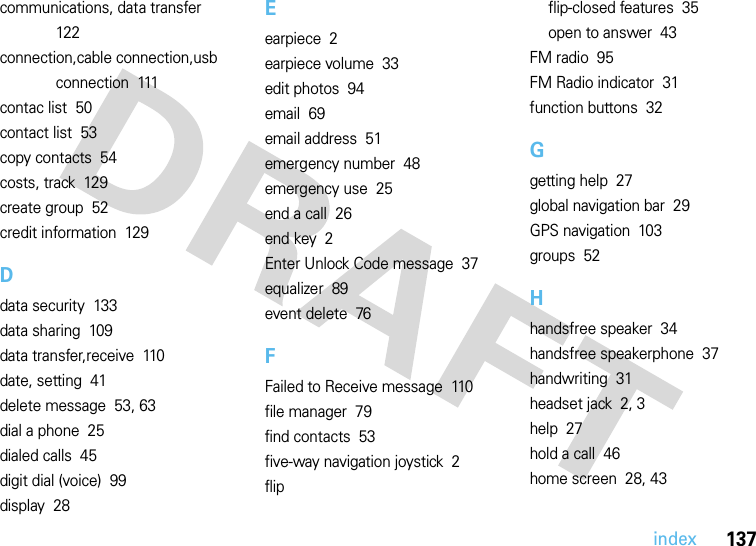 index137communications, data transfer  122connection,cable connection,usb connection  111contac list  50contact list  53copy contacts  54costs, track  129create group  52credit information  129Ddata security  133data sharing  109data transfer,receive  110date, setting  41delete message  53, 63dial a phone  25dialed calls  45digit dial (voice)  99display  28Eearpiece  2earpiece volume  33edit photos  94email  69email address  51emergency number  48emergency use  25end a call  26end key  2Enter Unlock Code message  37equalizer  89event delete  76FFailed to Receive message  110file manager  79find contacts  53five-way navigation joystick  2flipflip-closed features  35open to answer  43FM radio  95FM Radio indicator  31function buttons  32Ggetting help  27global navigation bar  29GPS navigation  103groups  52Hhandsfree speaker  34handsfree speakerphone  37handwriting  31headset jack  2, 3help  27hold a call  46home screen  28, 43