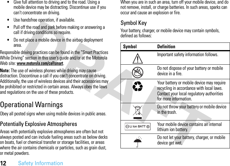 12Safety Information•Give full attention to driving and to the road. Using a mobile device may be distracting. Discontinue use if you can’t concentrate on driving.•Use handsfree operation, if available.•Pull off the road and park before making or answering a call if driving conditions so require.•Do not place a mobile device in the airbag deployment area.Responsible driving practices can be found in the “Smart Practices While Driving” section in this user’s guide and/or at the Motorola Web site: www.motorola.com/callsmart.Note: The use of wireless phones while driving may cause distraction. Discontinue a call if you can’t concentrate on driving. Additionally, the use of wireless devices and their accessories may be prohibited or restricted in certain areas. Always obey the laws and regulations on the use of these products.Operational WarningsObey all posted signs when using mobile devices in public areas.Potentially Explosive AtmospheresAreas with potentially explosive atmospheres are often but not always posted and can include fueling areas such as below decks on boats, fuel or chemical transfer or storage facilities, or areas where the air contains chemicals or particles, such as grain dust, or metal powders.When you are in such an area, turn off your mobile device, and do not remove, install, or charge batteries. In such areas, sparks can occur and cause an explosion or fire.Symbol KeyYour battery, charger, or mobile device may contain symbols, defined as follows:Symbol DefinitionImportant safety information follows.Do not dispose of your battery or mobile device in a fire.Your battery or mobile device may require recycling in accordance with local laws. Contact your local regulatory authorities for more information.Do not throw your battery or mobile device in the trash.Your mobile device contains an internal lithium ion battery.Do not let your battery, charger, or mobile device get wet.032374o032376o032375o032378oLi Ion BATT