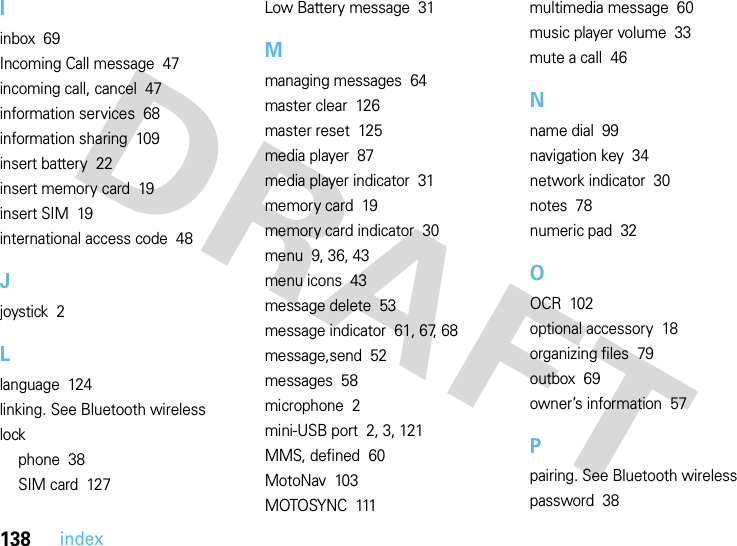 138indexIinbox  69Incoming Call message  47incoming call, cancel  47information services  68information sharing  109insert battery  22insert memory card  19insert SIM  19international access code  48Jjoystick  2Llanguage  124linking. See Bluetooth wirelesslockphone  38SIM card  127Low Battery message  31Mmanaging messages  64master clear  126master reset  125media player  87media player indicator  31memory card  19memory card indicator  30menu  9, 36, 43menu icons  43message delete  53message indicator  61, 67, 68message,send  52messages  58microphone  2mini-USB port  2, 3, 121MMS, defined  60MotoNav  103MOTOSYNC  111multimedia message  60music player volume  33mute a call  46Nname dial  99navigation key  34network indicator  30notes  78numeric pad  32OOCR  102optional accessory  18organizing files  79outbox  69owner’s information  57Ppairing. See Bluetooth wirelesspassword  38