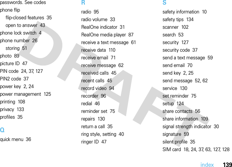 index139passwords. See codesphone flipflip-closed features  35open to answer  43phone lock switch  4phone number  26storing  51photo  89picture ID  47PIN code  24, 37, 127PIN2 code  37power key  2, 24power management  125printing  108privacy  133profiles  35Qquick menu  36Rradio  95radio volume  33RealOne indicator  31RealOne media player  87receive a text message  61receive data  110receive email  71receive message  62received calls  45recent calls  45record video  94recorder  96redial  46reminder set  75repairs  130return a call  35ring style, setting  40ringer ID  47Ssafety information  10safety tips  134scanner  102search  53security  127security code  37send a text message  59send email  70send key  2, 25send message  52, 62service  130set reminder  75setup  124share contacts  56share information  109signal strength indicator  30signature  59silent profile  35SIM card  18, 24, 37, 63, 127, 128