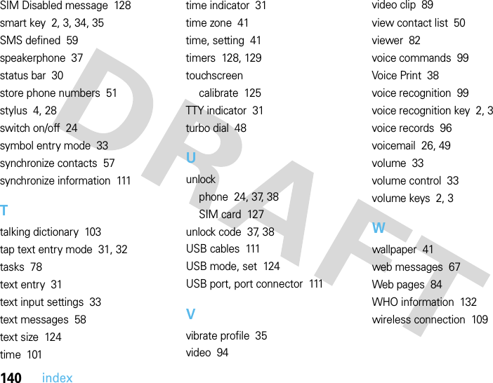 140indexSIM Disabled message  128smart key  2, 3, 34, 35SMS defined  59speakerphone  37status bar  30store phone numbers  51stylus  4, 28switch on/off  24symbol entry mode  33synchronize contacts  57synchronize information  111Ttalking dictionary  103tap text entry mode  31, 32tasks  78text entry  31text input settings  33text messages  58text size  124time  101time indicator  31time zone  41time, setting  41timers  128, 129touchscreencalibrate  125TTY indicator  31turbo dial  48Uunlockphone  24, 37, 38SIM card  127unlock code  37, 38USB cables  111USB mode, set  124USB port, port connector  111Vvibrate profile  35video  94video clip  89view contact list  50viewer  82voice commands  99Voice Print  38voice recognition  99voice recognition key  2, 3voice records  96voicemail  26, 49volume  33volume control  33volume keys  2, 3Wwallpaper  41web messages  67Web pages  84WHO information  132wireless connection  109