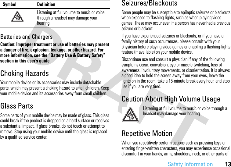 Safety Information13Batteries and ChargersCaution: Improper treatment or use of batteries may present a danger of fire, explosion, leakage, or other hazard. For more information, see the “Battery Use &amp; Battery Safety” section in this user’s guide.Choking HazardsYour mobile device or its accessories may include detachable parts, which may present a choking hazard to small children. Keep your mobile device and its accessories away from small children.Glass PartsSome parts of your mobile device may be made of glass. This glass could break if the product is dropped on a hard surface or receives a substantial impact. If glass breaks, do not touch or attempt to remove. Stop using your mobile device until the glass is replaced by a qualified service center.Seizures/BlackoutsSome people may be susceptible to epileptic seizures or blackouts when exposed to flashing lights, such as when playing video games. These may occur even if a person has never had a previous seizure or blackout.If you have experienced seizures or blackouts, or if you have a family history of such occurrences, please consult with your physician before playing video games or enabling a flashing-lights feature (if available) on your mobile device.Discontinue use and consult a physician if any of the following symptoms occur: convulsion, eye or muscle twitching, loss of awareness, involuntary movements, or disorientation. It is always a good idea to hold the screen away from your eyes, leave the lights on in the room, take a 15-minute break every hour, and stop use if you are very tired.Caution About High Volume UsageListening at full volume to music or voice through a headset may damage your hearing.Repetitive MotionWhen you repetitively perform actions such as pressing keys or entering finger-written characters, you may experience occasional discomfort in your hands, arms, shoulders, neck, or other parts of Listening at full volume to music or voice through a headset may damage your hearing.Symbol Definition