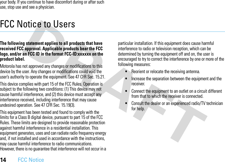 14FCC Noticeyour body. If you continue to have discomfort during or after such use, stop use and see a physician.FCC Notice to UsersFCC NoticeThe following statement applies to all products that have received FCC approval. Applicable products bear the FCC logo, and/or an FCC ID in the format FCC-ID:xxxxxx on the product label.Motorola has not approved any changes or modifications to this device by the user. Any changes or modifications could void the user’s authority to operate the equipment. See 47 CFR Sec. 15.21.This device complies with part 15 of the FCC Rules. Operation is subject to the following two conditions: (1) This device may not cause harmful interference, and (2) this device must accept any interference received, including interference that may cause undesired operation. See 47 CFR Sec. 15.19(3).This equipment has been tested and found to comply with the limits for a Class B digital device, pursuant to part 15 of the FCC Rules. These limits are designed to provide reasonable protection against harmful interference in a residential installation. This equipment generates, uses and can radiate radio frequency energy and, if not installed and used in accordance with the instructions, may cause harmful interference to radio communications. However, there is no guarantee that interference will not occur in a particular installation. If this equipment does cause harmful interference to radio or television reception, which can be determined by turning the equipment off and on, the user is encouraged to try to correct the interference by one or more of the following measures:•Reorient or relocate the receiving antenna.•Increase the separation between the equipment and the receiver.•Connect the equipment to an outlet on a circuit different from that to which the receiver is connected.•Consult the dealer or an experienced radio/TV technician for help.