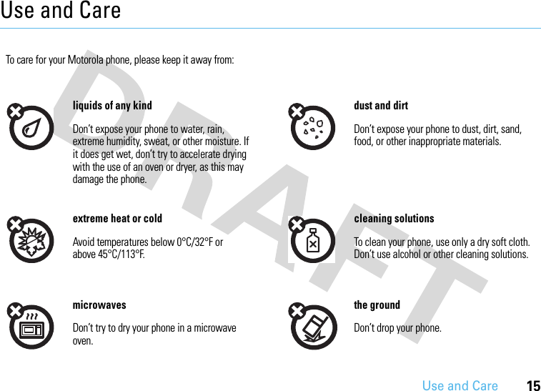 Use and Care15Use and CareUse and Ca reTo care for your Motorola phone, please keep it away from:liquids of any kind dust and dirtDon’t expose your phone to water, rain, extreme humidity, sweat, or other moisture. If it does get wet, don’t try to accelerate drying with the use of an oven or dryer, as this may damage the phone.Don’t expose your phone to dust, dirt, sand, food, or other inappropriate materials.extreme heat or cold cleaning solutionsAvoid temperatures below 0°C/32°F or above 45°C/113°F.To clean your phone, use only a dry soft cloth. Don’t use alcohol or other cleaning solutions.microwaves the groundDon’t try to dry your phone in a microwave oven.Don’t drop your phone.