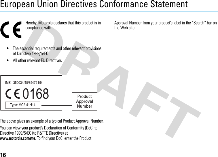 16European Union Directives Conformance StatementEU ConformanceHereby, Motorola declares that this product is in compliance with:•The essential requirements and other relevant provisions of Directive 1999/5/EC•All other relevant EU DirectivesThe above gives an example of a typical Product Approval Number.You can view your product’s Declaration of Conformity (DoC) to Directive 1999/5/EC (to R&amp;TTE Directive) at www.motorola.com/rtte. To find your DoC, enter the Product Approval Number from your product’s label in the “Search” bar on the Web site.0168 Product Approval Number