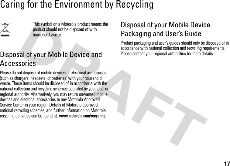 17Caring for the Environment by RecyclingRecycling InformationThis symbol on a Motorola product means the product should not be disposed of with household waste.Disposal of your Mobile Device and AccessoriesPlease do not dispose of mobile devices or electrical accessories (such as chargers, headsets, or batteries) with your household waste. These items should be disposed of in accordance with the national collection and recycling schemes operated by your local or regional authority. Alternatively, you may return unwanted mobile devices and electrical accessories to any Motorola Approved Service Center in your region. Details of Motorola approved national recycling schemes, and further information on Motorola recycling activities can be found at: www.motorola.com/recyclingDisposal of your Mobile Device Packaging and User’s GuideProduct packaging and user’s guides should only be disposed of in accordance with national collection and recycling requirements. Please contact your regional authorities for more details.