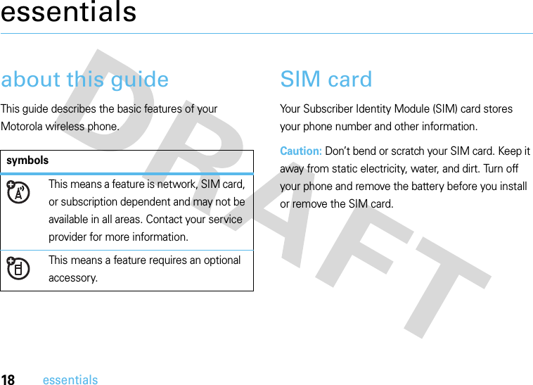 18essentialsessentialsabout this guideThis guide describes the basic features of your Motorola wireless phone.SIM cardYour Subscriber Identity Module (SIM) card stores your phone number and other information.Caution: Don’t bend or scratch your SIM card. Keep it away from static electricity, water, and dirt. Turn off your phone and remove the battery before you install or remove the SIM card.symbolsThis means a feature is network, SIM card, or subscription dependent and may not be available in all areas. Contact your service provider for more information.This means a feature requires an optional accessory.