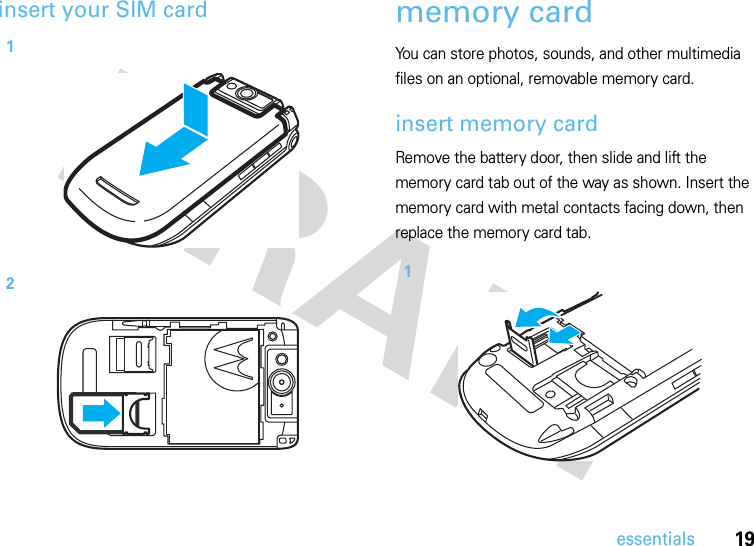 19essentialsinsert your SIM card memory cardYou can store photos, sounds, and other multimedia files on an optional, removable memory card.insert memory cardRemove the battery door, then slide and lift the memory card tab out of the way as shown. Insert the memory card with metal contacts facing down, then replace the memory card tab. 121