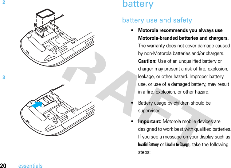 20essentialsbatterybattery use and safety• Motorola recommends you always use Motorola-branded batteries and chargers. The warranty does not cover damage caused by non-Motorola batteries and/or chargers. Caution: Use of an unqualified battery or charger may present a risk of fire, explosion, leakage, or other hazard. Improper battery use, or use of a damaged battery, may result in a fire, explosion, or other hazard.•Battery usage by children should be supervised.• Important: Motorola mobile devices are designed to work best with qualified batteries. If you see a message on your display such as Invalid Battery or Unable to Charge, take the following steps:23