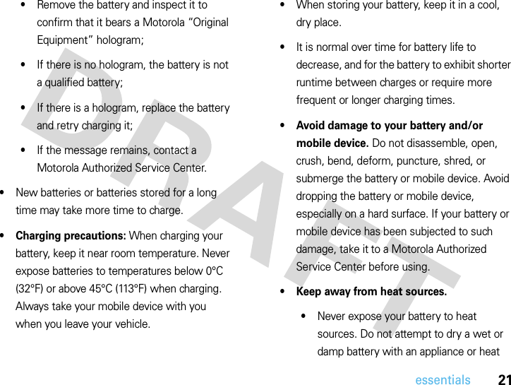 21essentials•Remove the battery and inspect it to confirm that it bears a Motorola “Original Equipment” hologram;•If there is no hologram, the battery is not a qualified battery;•If there is a hologram, replace the battery and retry charging it;•If the message remains, contact a Motorola Authorized Service Center.•New batteries or batteries stored for a long time may take more time to charge.• Charging precautions: When charging your battery, keep it near room temperature. Never expose batteries to temperatures below 0°C (32°F) or above 45°C (113°F) when charging. Always take your mobile device with you when you leave your vehicle.•When storing your battery, keep it in a cool, dry place.•It is normal over time for battery life to decrease, and for the battery to exhibit shorter runtime between charges or require more frequent or longer charging times.• Avoid damage to your battery and/or mobile device. Do not disassemble, open, crush, bend, deform, puncture, shred, or submerge the battery or mobile device. Avoid dropping the battery or mobile device, especially on a hard surface. If your battery or mobile device has been subjected to such damage, take it to a Motorola Authorized Service Center before using.• Keep away from heat sources.•Never expose your battery to heat sources. Do not attempt to dry a wet or damp battery with an appliance or heat 