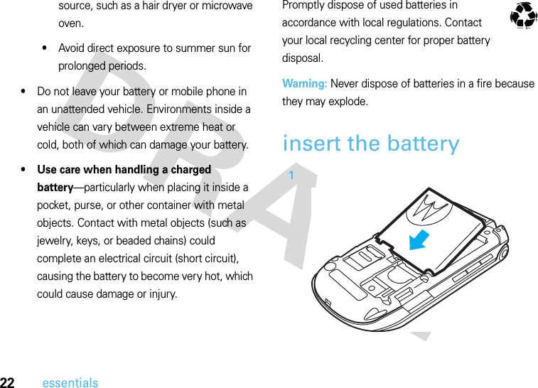 22essentialssource, such as a hair dryer or microwave oven.•Avoid direct exposure to summer sun for prolonged periods.•Do not leave your battery or mobile phone in an unattended vehicle. Environments inside a vehicle can vary between extreme heat or cold, both of which can damage your battery.• Use care when handling a charged battery—particularly when placing it inside a pocket, purse, or other container with metal objects. Contact with metal objects (such as jewelry, keys, or beaded chains) could complete an electrical circuit (short circuit), causing the battery to become very hot, which could cause damage or injury.Promptly dispose of used batteries in accordance with local regulations. Contact your local recycling center for proper battery disposal.Warning: Never dispose of batteries in a fire because they may explode.insert the battery 1032375o