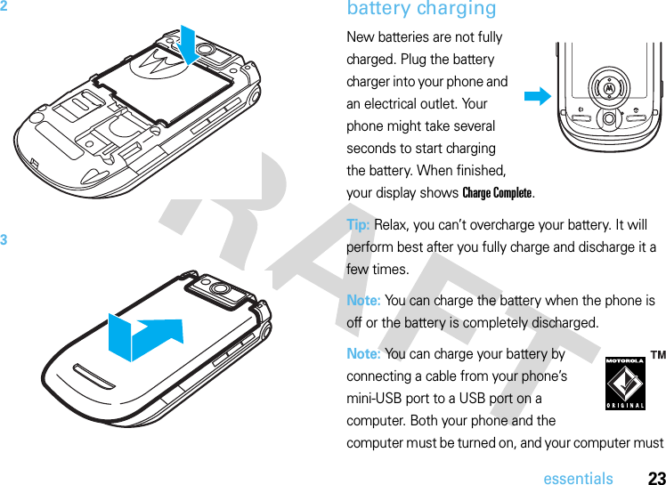 23essentialsbattery chargingNew batteries are not fully charged. Plug the battery charger into your phone and an electrical outlet. Your phone might take several seconds to start charging the battery. When finished, your display shows Charge Complete.Tip: Relax, you can’t overcharge your battery. It will perform best after you fully charge and discharge it a few times.Note: You can charge the battery when the phone is off or the battery is completely discharged.Note: You can charge your battery by connecting a cable from your phone’s mini-USB port to a USB port on a computer. Both your phone and the computer must be turned on, and your computer must 23