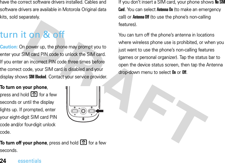 24essentialshave the correct software drivers installed. Cables and software drivers are available in Motorola Original data kits, sold separately.turn it on &amp; offCaution: On power up, the phone may prompt you to enter your SIM card PIN code to unlock the SIM card. If you enter an incorrect PIN code three times before the correct code, your SIM card is disabled and your display shows SIM Blocked. Contact your service provider.To turn on your phone, press and hold O for a few seconds or until the display lights up. If prompted, enter your eight-digit SIM card PIN code and/or four-digit unlock code.To turn off your phone, press and hold O for a few seconds.If you don’t insert a SIM card, your phone shows No SIM Card. You can select Antenna On (to make an emergency call) or Antenna Off (to use the phone’s non-calling features).You can turn off the phone’s antenna in locations where wireless phone use is prohibited, or when you just want to use the phone’s non-calling features (games or personal organizer). Tap the status bar to open the device status screen, then tap the Antenna drop-down menu to select On or Off.