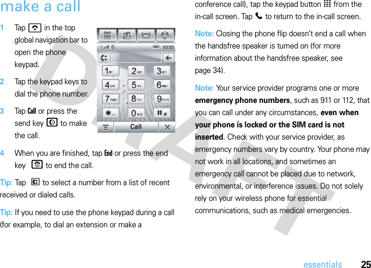 25essentialsmake a call 1Tap o in the top global navigation bar to open the phone keypad.2Tap the keypad keys to dial the phone number.3Tap Call or press the send key N to make the call.4When you are finished, tap End or press the end key O to end the call.Tip: Tap P to select a number from a list of recent received or dialed calls.Tip: If you need to use the phone keypad during a call (for example, to dial an extension or make a conference call), tap the keypad button à from the in-call screen. Tap l to return to the in-call screen.Note: Closing the phone flip doesn’t end a call when the handsfree speaker is turned on (for more information about the handsfree speaker, see page 34).Note: Your service provider programs one or more emergency phone numbers, such as 911 or 112, that you can call under any circumstances, even when your phone is locked or the SIM card is not inserted. Check with your service provider, as emergency numbers vary by country. Your phone may not work in all locations, and sometimes an emergency call cannot be placed due to network, environmental, or interference issues. Do not solely rely on your wireless phone for essential communications, such as medical emergencies.Call