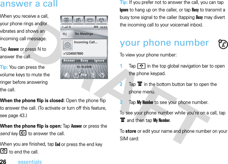 26essentialsanswer a callWhen you receive a call, your phone rings and/or vibrates and shows an incoming call message.Tap Answer or press N to answer the call.Tip: You can press the volume keys to mute the ringer before answering the call.When the phone flip is closed: Open the phone flip to answer the call. (To activate or turn off this feature, see page 43.)When the phone flip is open: TapAnswer or press the send keyN to answer the call.When you are finished, tap End or press the end key O to end the call.Tip: If you prefer not to answer the call, you can tap Ignore to hang up on the caller, or tap Busy to transmit a busy tone signal to the caller (tapping Busy may divert the incoming call to your voicemail inbox).your phone numberTo view your phone number: 1Tap o in the top global navigation bar to open the phone keypad.2Tap é in the bottom button bar to open the phone menu.3Tap My Number to see your phone number.To see your phone number while you’re on a call, tap é and then tap My Number.To store or edit your name and phone number on your SIM card: No Meetings10-16-2008Incoming Call...+1234567890Answer IgnoreBusy