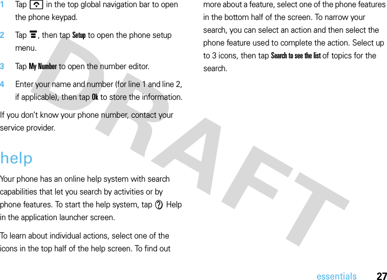 27essentials1Tap o in the top global navigation bar to open the phone keypad.2Tap é, then tap Setup to open the phone setup menu.3Tap My Number to open the number editor.4Enter your name and number (for line 1 and line 2, if applicable), then tap Ok to store the information.If you don’t know your phone number, contact your service provider.helpYour phone has an online help system with search capabilities that let you search by activities or by phone features. To start the help system, tap V Help in the application launcher screen. To learn about individual actions, select one of the icons in the top half of the help screen. To find out more about a feature, select one of the phone features in the bottom half of the screen. To narrow your search, you can select an action and then select the phone feature used to complete the action. Select up to 3 icons, then tap Search to see the list of topics for the search.