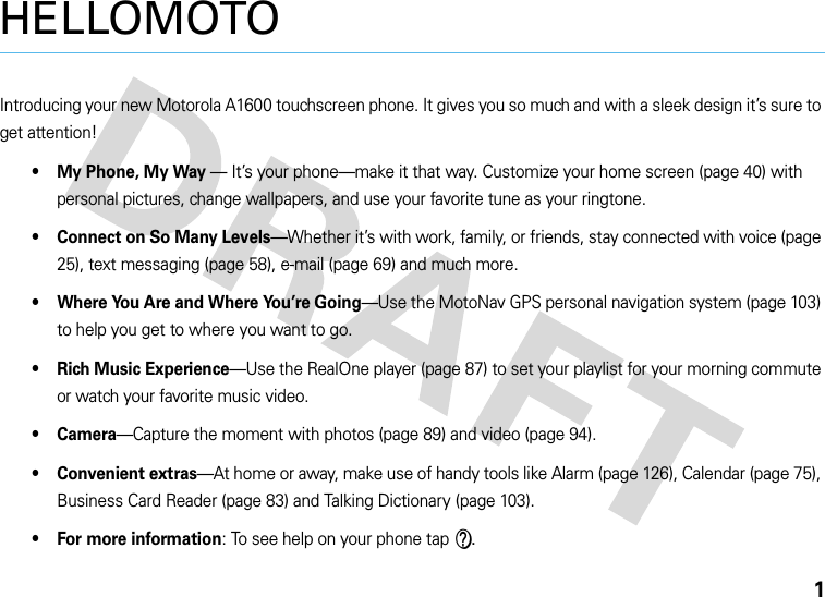 1HELLOMOTOIntroducing your new Motorola A1600 touchscreen phone. It gives you so much and with a sleek design it’s sure to get attention!• My Phone, My Way — It’s your phone—make it that way. Customize your home screen (page 40) with personal pictures, change wallpapers, and use your favorite tune as your ringtone.• Connect on So Many Levels—Whether it’s with work, family, or friends, stay connected with voice (page 25), text messaging (page 58), e-mail (page 69) and much more.• Where You Are and Where You’re Going—Use the MotoNav GPS personal navigation system (page 103) to help you get to where you want to go.• Rich Music Experience—Use the RealOne player (page 87) to set your playlist for your morning commute or watch your favorite music video.•Camera—Capture the moment with photos (page 89) and video (page 94).• Convenient extras—At home or away, make use of handy tools like Alarm (page 126), Calendar (page 75), Business Card Reader (page 83) and Talking Dictionary (page 103).• For more information: To see help on your phone tap V.